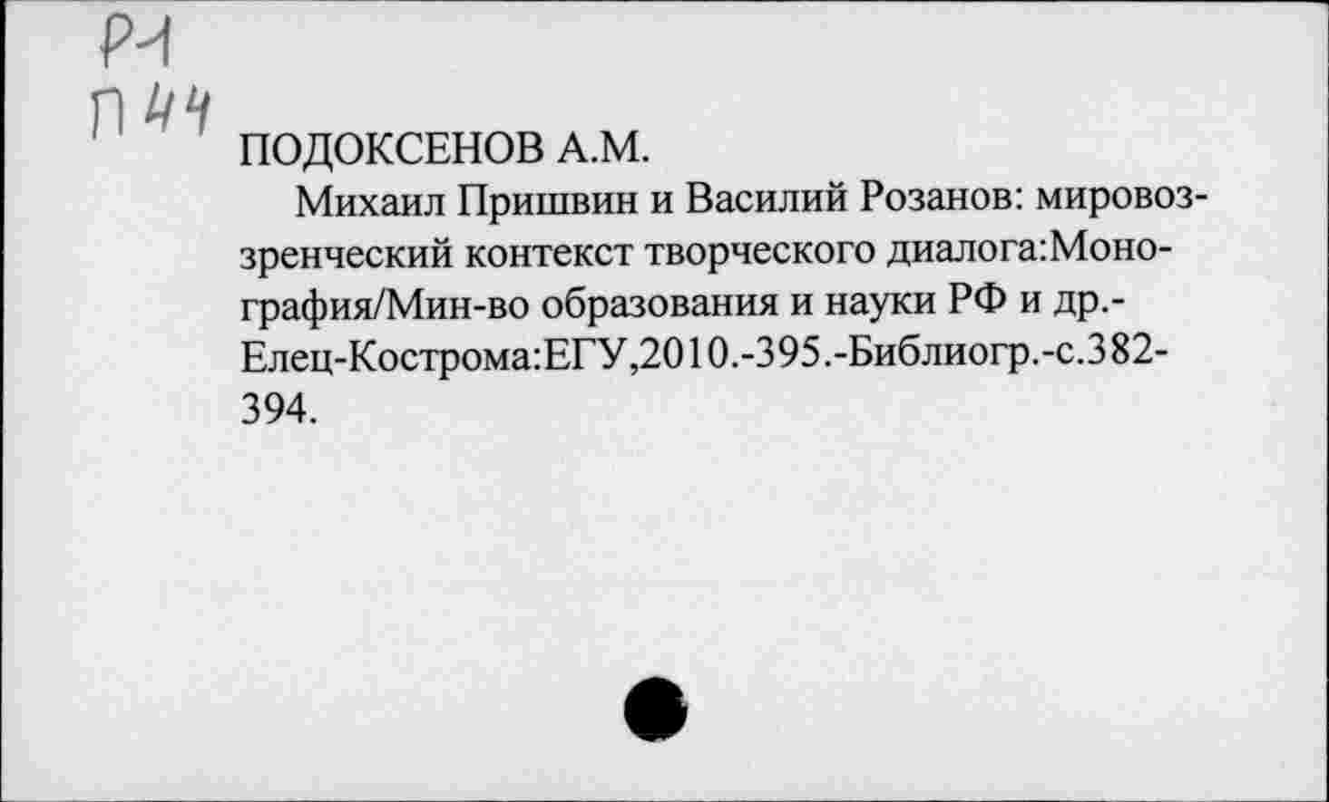 ﻿ПОДОКСЕНОВ А.М.
Михаил Пришвин и Василий Розанов: мировоззренческий контекст творческого диалога:Моно-графия/Мин-во образования и науки РФ и др.-Елец-Кострома:ЕГУ,2010.-395.-Библиогр.-с.382-394.